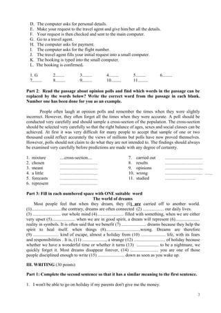 D. The computer asks for personal details.
E. Make your request to the travel agent and give him/her all the details.
F. Your request is then checked and sent to the main computer.
G. Go to a travel agent.
H. The computer asks for payment.
I. The computer asks for the flight number.
J. The travel agent fills your initial request into a small computer.
K. The booking is typed into the small computer.
L. The booking is confirmed.
1. G 2........ 3......... 4......... 5......... 6.........
7......... 8......... 9......... 10......... 11.........
Part 2: Read the passage about opinion polls and find which words in the passage can be
replaced by the words below? Write the correct word from the passage in each blank.
Number one has been done for you as an example.
People often laugh at opinion polls and remember the times when they were slightly
incorrect. However, they often forget all the times when they were accurate. A poll should be
conducted very carefully and should sample a cross-section of the population. The cross-section
should be selected very carefully so that the right balance of ages, sexes and social classes can be
achieved. At first it was very difficult for many people to accept that sample of one or two
thousand could reflect accurately the views of millions but polls have now proved themselves.
However, polls should not claim to do what they are not intended to. The findings should always
be examined very carefully before predictions are made with any degree of certainty.
1. mixture
2. chosen
3. meant
4. a little
5. forecasts
6. represent
....cross-section....
..................................
..................................
..................................
..................................
..................................
7. carried out
8. results
9. opinions
10. wrong
11. studied
..................................
..................................
..................................
.................................. .......
...........................
Part 3: Fill in each numbered space with ONE suitable word
The world of dreams
Most people feel that when they dream, they (0) are carried off to another world.
(1)...........................the contrary, dreams are often connected (2) ................... our daily lives.
(3) ......................... our whole mind (4)........................ filled with something, when we are either
very upset (5)..................... when we are in good spirit, a dream will represent (6)......................
reality in symbols. It is often said that we benefit (7) ...................... dreams because they help the
spirit to heal itself. when things (8)...............................wrong. Dreams are therefore
(9) ....................... kind of escape, almost a holiday from (10) ...................... life, with its fears
and responsibilities . It is, (11) ....................., a strange (12) ............................ of holiday because
whether we have a wonderful time or whether it turns (13) .................... to be a nightmare, we
quickly forget it. Most dreams disappear forever, (14) ......................... you are one of those
people disciplined enough to write (15) ........................ down as soon as you wake up.
III. WRITING (30 points)
Part 1: Complete the second sentence so that it has a similar meaning to the first sentence.
1. I won't be able to go on holiday if my parents don't give me the money.
3
 