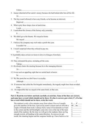Unless....................................................................................................
2. Jeanne inherited all her uncle's money because she had looked after him all his life .
As ........................................................................................................................
3. The boy wasn't allowed to have any friends, so he became an introvert.
Deprived .............................................................................................................?
4. What a pity these shops close at lunch-time.
I wish ..................................................................................................................
5. I read about the closure of the factory only yesterday.
It .........................................................................................................................
6. We didn't go to the theatre. We stayed at home.
We stayed ...........................................................................................................
7. I believe the company may well make a profit this year.
I wouldn’t be ......................................................................................................
8. I wasn't surprised when they refused to pay me.
As I .....................................................................................................................
9. It probably takes at least six hours to drive to Glasgow from here.
It's .......................................................................................................................
10. They estimated the price, including all the costs.
Taking ................................................................................................................
11. He always chairs the meeting because he is the managing director.
As........................................................................................................................
12. It was such an appalling sight that we reeled back in horror .
So .......................................................................................................................
13 We like pasta but we don't have it everyday.
Although ..................................................................................................................?
14. If someone had called the fire-brigade immediately, the tragedy might have been avoided .
If the ....................................................................................................................
15. It's impossible that we stayed at the same hotel, in that case.
We ......................................................................................................................
Part 2: Read the text below and look carefully at each line. Some of the lines are correct,
and some have a word which should not be there. If a line is correct, put a tick (). If a line
has a word which should not be there, write the word.
The stadium is only a few minutes away from where I live so I usually 0....... .........
go to the matches on the foot. I put on my team's colours and set off with a 00.....the........
couple of friends from work. I always feel a sense of excitements as I turn 1....................
to the corner and the tall floodlights come into view at the top of the main 2...................
stand of the stadium. By the time we will get to the stadium, there are big 3...................
enough crowds, all heading in the same direction. As soon as we get 4.................
inside, the chanting begins and the suspense builds up. I have been to a lot 5...................
4
 