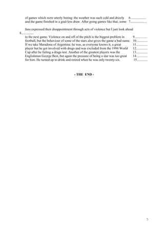 of games which were utterly boring: the weather was such cold and drizzly 6...................
and the game finished in a goal-less draw. After going games like that, some 7....................
fans expressed their disappointment through acts of violence but I just look ahead
8...............
to the next game. Violence on and off of the pitch is the biggest problem in 9...............
football, but the behaviour of some of the stars also gives the game a bad name. 10..............
If we take Maradona of Argentina: he was, as everyone knows it, a great 11..............
player but he got involved with drugs and was excluded from the 1994 World 12..............
Cup after he failing a drugs test. Another of the greatest players was the 13..............
Englishman George Best, but again the pressure of being a star was too great 14..............
for him. He turned up to drink and retired when he was only twenty-six. 15.............
- THE END -
5
 