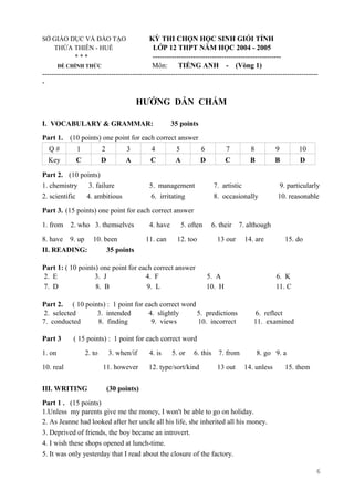SỞ GIÁO DỤC VÀ ĐÀO TẠO KỲ THI CHỌN HỌC SINH GIỎI TỈNH
THỪA THIÊN - HUẾ LỚP 12 THPT NĂM HỌC 2004 - 2005
* * * ------------------------------------------------------
ĐỀ CHÍNH THỨC Môn: TIẾNG ANH - (Vòng 1)
--------------------------------------------------------------------------------------------------------------------
-
HƯỚNG DẪN CHẤM
I. VOCABULARY & GRAMMAR: 35 points
Part 1. (10 points) one point for each correct answer
Q # 1 2 3 4 5 6 7 8 9 10
Key C D A C A D C B B D
Part 2. (10 points)
1. chemistry 3. failure 5. management 7. artistic 9. particularly
2. scientific 4. ambitious 6. irritating 8. occasionally 10. reasonable
Part 3. (15 points) one point for each correct answer
1. from 2. who 3. themselves 4. have 5. often 6. their 7. although
8. have 9. up 10. been 11. can 12. too 13 our 14. are 15. do
II. READING: 35 points
Part 1: ( 10 points) one point for each correct answer
2. E 3. J 4. F 5. A 6. K
7. D 8. B 9. L 10. H 11. C
Part 2. ( 10 points) : 1 point for each correct word
2. selected 3. intended 4. slightly 5. predictions 6. reflect
7. conducted 8. finding 9. views 10. incorrect 11. examined
Part 3 ( 15 points) : 1 point for each correct word
1. on 2. to 3. when/if 4. is 5. or 6. this 7. from 8. go 9. a
10. real 11. however 12. type/sort/kind 13 out 14. unless 15. them
III. WRITING (30 points)
Part 1 . (15 points)
1.Unless my parents give me the money, I won't be able to go on holiday.
2. As Jeanne had looked after her uncle all his life, she inherited all his money.
3. Deprived of friends, the boy became an introvert.
4. I wish these shops opened at lunch-time.
5. It was only yesterday that I read about the closure of the factory.
6
 