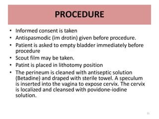 11
PROCEDURE
• Informed consent is taken
• Antispasmodic (im drotin) given before procedure.
• Patient is asked to empty bladder immediately before
procedure
• Scout film may be taken.
• Patint is placed in lithotomy position
• The perineum is cleaned with antiseptic solution
(Betadine) and draped with sterile towel. A speculum
is inserted into the vagina to expose cervix. The cervix
is localized and cleansed with povidone-iodine
solution.
 