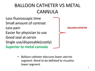BALLOON CATHETER VS METAL
CANNULA
Less fluoroscopic time
Small amount of contrast
Less pain
Easier for physician to use
Good seal at cervix
Single use/disposable(costly)
Superior to metal cannula
BALLOON CATHETER
18
• Balloon catheter obscures lower uterine
segment. Need to be deflated to visualise
lower segment
 