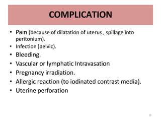 19
COMPLICATION
• Pain (because of dilatation of uterus , spillage into
peritonium).
• Infection (pelvic).
• Bleeding.
• Vascular or lymphatic Intravasation
• Pregnancy irradiation.
• Allergic reaction (to iodinated contrast media).
• Uterine perforation
 
