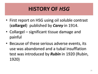 20
HISTORY OF HSG
• First report on HSG using oil soluble contrast
(collargel) published by Carey in 1914.
• Collargel – significant tissue damage and
painful
• Because of these serious adverse events, its
use was abandoned and a tubal insufflation
test was introduced by Rubin in 1920 (Rubin,
1920)
 