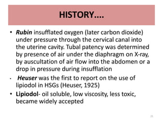 21
HISTORY....
• Rubin insufflated oxygen (later carbon dioxide)
under pressure through the cervical canal into
the uterine cavity. Tubal patency was determined
by presence of air under the diaphragm on X-ray,
by auscultation of air flow into the abdomen or a
drop in pressure during insufflation
• Heuser was the first to report on the use of
lipiodol in HSGs (Heuser, 1925)
• Lipiodol- oil soluble, low viscosity, less toxic,
became widely accepted
 