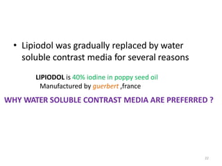 22
• Lipiodol was gradually replaced by water
soluble contrast media for several reasons
LIPIODOL is 40% iodine in poppy seed oil
Manufactured by guerbert ,france
WHY WATER SOLUBLE CONTRAST MEDIA ARE PREFERRED ?
 