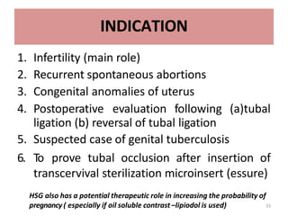 INDICATION
1. Infertility (main role)
2. Recurrent spontaneous abortions
3. Congenital anomalies of uterus
4. Postoperative evaluation following (a)tubal
ligation (b) reversal of tubal ligation
5. Suspected case of genital tuberculosis
6. To prove tubal occlusion after insertion of
transcervival sterilization microinsert (essure)
HSG also has a potential therapeutic role in increasing the probability of
pregnancy ( especially if oil soluble contrast –lipiodol is used) 3
3
 