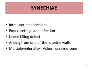 33
SYNECHIAE
• Intra uterine adhesions
• Post curettage and infection
• Linear filling defect
• Arising from one of the uterine walls
• Multiple+infertility= Asherman syndrome
 