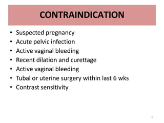 4
CONTRAINDICATION
• Suspected pregnancy
• Acute pelvic infection
• Active vaginal bleeding
• Recent dilation and curettage
• Active vaginal bleeding
• Tubal or uterine surgery within last 6 wks
• Contrast sensitivity
 