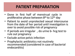 5
PATIENT PREPARATION
• Done in first half of menstrual cycle in
proliferative phase between 8th to 12th day
• Patient to avoid unprotected sexual intercourse
from the date of her period until investigation is
over to avoid possible risk of pregnancy
• If periods are irregular , do urine b- hcg test to
rule out pregnancy
• Exclude active pelvic infection
• Prophylactic antibiotics not routinely
recommended (considered in case of bacterial
endocarditis)
 