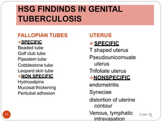 HSG FINDINDS IN GENITAL
TUBERCULOSIS
FALLOPIAN TUBES
SPECIFIC
Beaded tube
Golf club tube
Pipestem tube
Cobblestone tube
Leopard skin tube
NON SPECIFIC
Hydrosalpinx
Mucosal thickening
Peritubal adhesion
UTERUS
 SPECIFIC
T shaped uterus
Pseudounicornuate
uterus
Trifoliate uterus
NONSPECIFIC
endometritis
Syneciae
distortion of uterine
contour
Venous, lymphatic
intravasation
3-Jan-16
71 70
 