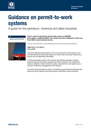 Page 1 of 40
Health and Safety
Executive
Guidance on permit-to-work
systems
A guide for the petroleum, chemical and allied industries
This is a free-to-download, web-friendly version of HSG250
(First edition, published 2005). This version has been adapted for online use
from HSE’s current printed version.
You can buy the book at www.hsebooks.co.uk and most good bookshops.
ISBN 978 0 7176 2943 5
Price £8.95
This book describes good practice in the use of permit-to-work systems, and
will help operators using these systems to ensure risks have been reduced to a
level as low as reasonably practicable.
It will be particularly useful to the onshore and offshore petroleum industry,
onshore chemical and allied industries and other industries. The potential for
serious incidents in these industries is clear, and permit-to-work systems are a
vital part of effective management of the hazards.
The book reinforces previous advice, and reflects recent technical advances (eg
electronic permit systems) and good practice identified in these industries.
HSE Books
 