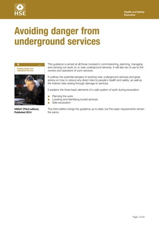 Health and Safety
Executive
Avoiding danger from
underground services
Health and Safety
Executive
Avoiding danger from
underground services
Page 1 of 40
HSG47 (Third edition),
Published 2014
This guidance is aimed at all those involved in commissioning, planning, managing
and carrying out work on or near underground services. It will also be of use to the
owners and operators of such services.
It outlines the potential dangers of working near underground services and gives
advice on how to reduce any direct risks to people’s health and safety, as well as
the indirect risks arising through damage to services.
It explains the three basic elements of a safe system of work during excavation:
■■ Planning the work
■■ Locating and identifying buried services
■■ Safe excavation
This third edition brings the guidance up to date, but the basic requirements remain
the same.
 