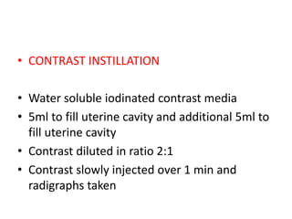 • CONTRAST INSTILLATION
• Water soluble iodinated contrast media
• 5ml to fill uterine cavity and additional 5ml to
fill uterine cavity
• Contrast diluted in ratio 2:1
• Contrast slowly injected over 1 min and
radigraphs taken
 