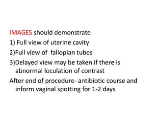 IMAGES should demonstrate
1) Full view of uterine cavity
2)Full view of fallopian tubes
3)Delayed view may be taken if there is
abnormal loculation of contrast
After end of procedure- antibiotic course and
inform vaginal spotting for 1-2 days
 