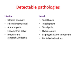 Detectable pathologies
Uterine
• Uterine anomaly
• Fibroid(submucosal)
• Adenomyosis
• Endometrial polyp
• Intrauterine
ashesions/synechia
tubal
• Tubal block
• Tubal spasm
• Tubal polyp
• Hydrosalpinx
• Salpingitis isthmic nodosum
• Peritubal adhesions
 