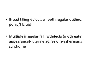 • Broad filling defect, smooth regular outline:
polyp/fibroid
• Multiple irregular filling defects (moth eaten
appearance)- uterine adhesions-ashermans
syndrome
 