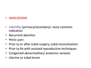 • INDICATIONS
• infertility (primary/secondary)- most common
indication
• Recurrent abortion
• Pelvic pain
• Prior to or after tubal surgery, tubal recanalization
• Prior to Rx with assisted reproductive techniques
• Congenital abnormalities/ anatomic variants
• Uterine or tubal lesion
 