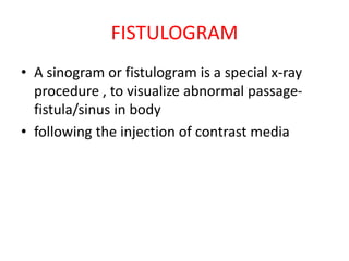 FISTULOGRAM
• A sinogram or fistulogram is a special x-ray
procedure , to visualize abnormal passage-
fistula/sinus in body
• following the injection of contrast media
 