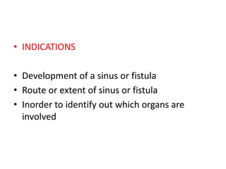 • INDICATIONS
• Development of a sinus or fistula
• Route or extent of sinus or fistula
• Inorder to identify out which organs are
involved
 