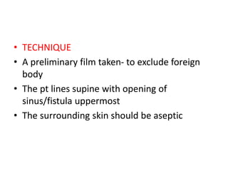 • TECHNIQUE
• A preliminary film taken- to exclude foreign
body
• The pt lines supine with opening of
sinus/fistula uppermost
• The surrounding skin should be aseptic
 