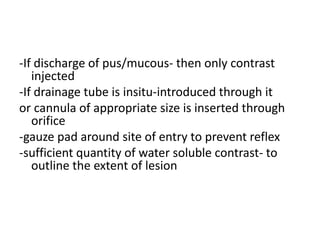 -If discharge of pus/mucous- then only contrast
injected
-If drainage tube is insitu-introduced through it
or cannula of appropriate size is inserted through
orifice
-gauze pad around site of entry to prevent reflex
-sufficient quantity of water soluble contrast- to
outline the extent of lesion
 