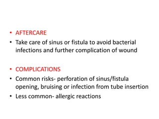 • AFTERCARE
• Take care of sinus or fistula to avoid bacterial
infections and further complication of wound
• COMPLICATIONS
• Common risks- perforation of sinus/fistula
opening, bruising or infection from tube insertion
• Less common- allergic reactions
 