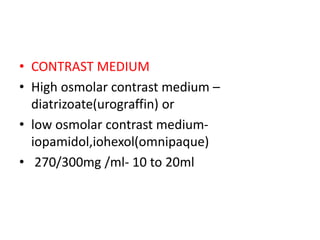 • CONTRAST MEDIUM
• High osmolar contrast medium –
diatrizoate(urograffin) or
• low osmolar contrast medium-
iopamidol,iohexol(omnipaque)
• 270/300mg /ml- 10 to 20ml
 