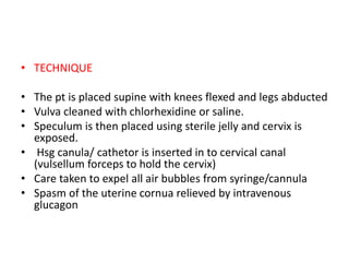 • TECHNIQUE
• The pt is placed supine with knees flexed and legs abducted
• Vulva cleaned with chlorhexidine or saline.
• Speculum is then placed using sterile jelly and cervix is
exposed.
• Hsg canula/ cathetor is inserted in to cervical canal
(vulsellum forceps to hold the cervix)
• Care taken to expel all air bubbles from syringe/cannula
• Spasm of the uterine cornua relieved by intravenous
glucagon
 