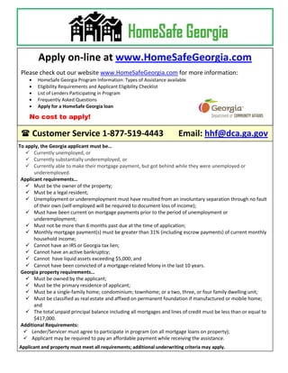 Apply on-line at www.HomeSafeGeorgia.com
 Please check out our website www.HomeSafeGeorgia.com for more information:
        HomeSafe Georgia Program Information: Types of Assistance available
        Eligibility Requirements and Applicant Eligibility Checklist
        List of Lenders Participating in Program
        Frequently Asked Questions
        Apply for a HomeSafe Georgia loan

    No cost to apply!

  Customer Service 1-877-519-4443                                      Email: hhf@dca.ga.gov
To apply, the Georgia applicant must be…
    Currently unemployed, or
    Currently substantially underemployed, or
    Currently able to make their mortgage payment, but got behind while they were unemployed or
       underemployed.
 Applicant requirements…
    Must be the owner of the property;
    Must be a legal resident;
    Unemployment or underemployment must have resulted from an involuntary separation through no fault
       of their own (self-employed will be required to document loss of income);
    Must have been current on mortgage payments prior to the period of unemployment or
       underemployment;
    Must not be more than 6 months past due at the time of application;
    Monthly mortgage payment(s) must be greater than 31% (including escrow payments) of current monthly
       household income;
    Cannot have an IRS or Georgia tax lien;
    Cannot have an active bankruptcy;
    Cannot have liquid assets exceeding $5,000; and
    Cannot have been convicted of a mortgage-related felony in the last 10 years.
 Georgia property requirements…
    Must be owned by the applicant;
    Must be the primary residence of applicant;
    Must be a single-family home; condominium; townhome; or a two, three, or four family dwelling unit;
    Must be classified as real estate and affixed on permanent foundation if manufactured or mobile home;
       and
    The total unpaid principal balance including all mortgages and lines of credit must be less than or equal to
       $417,000.
 Additional Requirements:
   Lender/Servicer must agree to participate in program (on all mortgage loans on property);
   Applicant may be required to pay an affordable payment while receiving the assistance.
Applicant and property must meet all requirements; additional underwriting criteria may apply.
 
