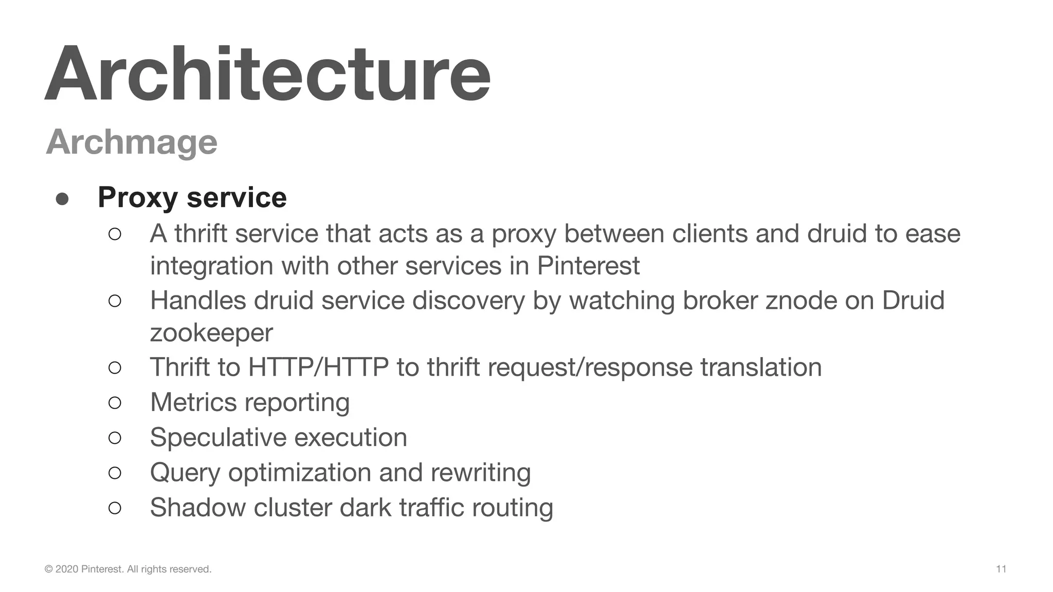 11© 2020 Pinterest. All rights reserved.
Architecture
Archmage
● Proxy service
○ A thrift service that acts as a proxy between clients and druid to ease
integration with other services in Pinterest
○ Handles druid service discovery by watching broker znode on Druid
zookeeper
○ Thrift to HTTP/HTTP to thrift request/response translation
○ Metrics reporting
○ Speculative execution
○ Query optimization and rewriting
○ Shadow cluster dark traﬃc routing
 