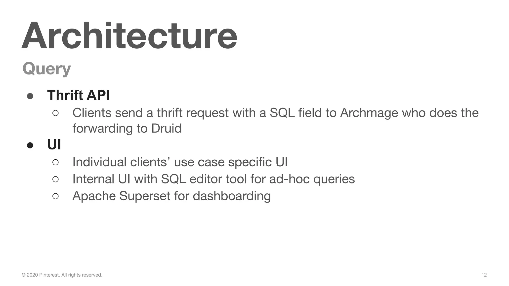 12© 2020 Pinterest. All rights reserved.
Architecture
Query
● Thrift API
○ Clients send a thrift request with a SQL ﬁeld to Archmage who does the
forwarding to Druid
● UI
○ Individual clients’ use case speciﬁc UI
○ Internal UI with SQL editor tool for ad-hoc queries
○ Apache Superset for dashboarding
 
