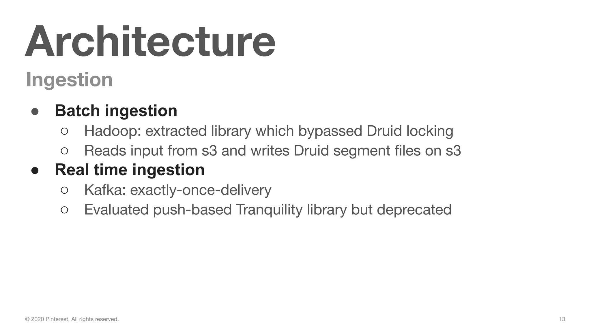 13© 2020 Pinterest. All rights reserved.
Architecture
Ingestion
● Batch ingestion
○ Hadoop: extracted library which bypassed Druid locking
○ Reads input from s3 and writes Druid segment ﬁles on s3
● Real time ingestion
○ Kafka: exactly-once-delivery
○ Evaluated push-based Tranquility library but deprecated
 