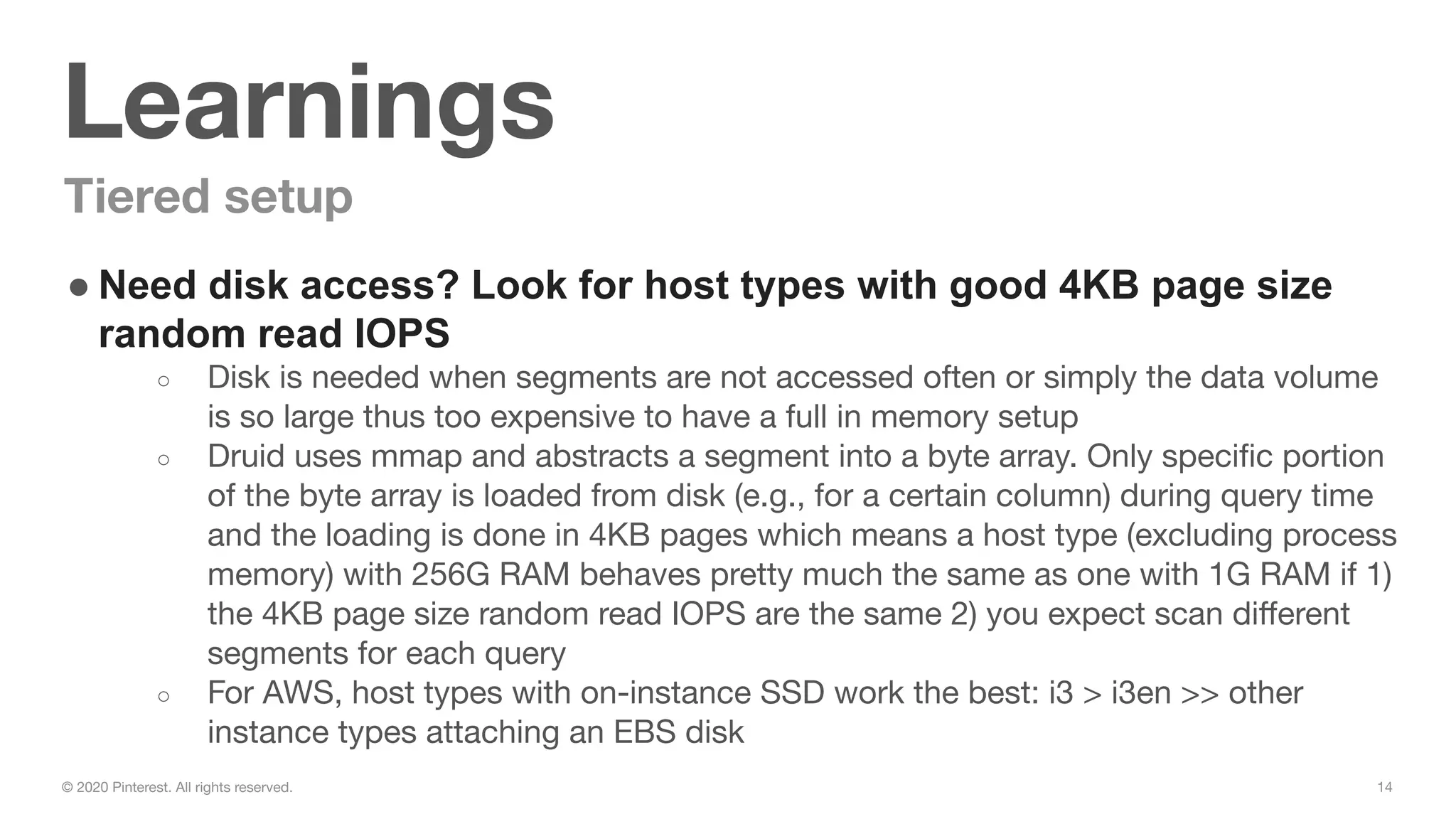 14© 2020 Pinterest. All rights reserved.
Learnings
Tiered setup
● Need disk access? Look for host types with good 4KB page size
random read IOPS
○ Disk is needed when segments are not accessed often or simply the data volume
is so large thus too expensive to have a full in memory setup
○ Druid uses mmap and abstracts a segment into a byte array. Only speciﬁc portion
of the byte array is loaded from disk (e.g., for a certain column) during query time
and the loading is done in 4KB pages which means a host type (excluding process
memory) with 256G RAM behaves pretty much the same as one with 1G RAM if 1)
the 4KB page size random read IOPS are the same 2) you expect scan diﬀerent
segments for each query
○ For AWS, host types with on-instance SSD work the best: i3 > i3en >> other
instance types attaching an EBS disk
 