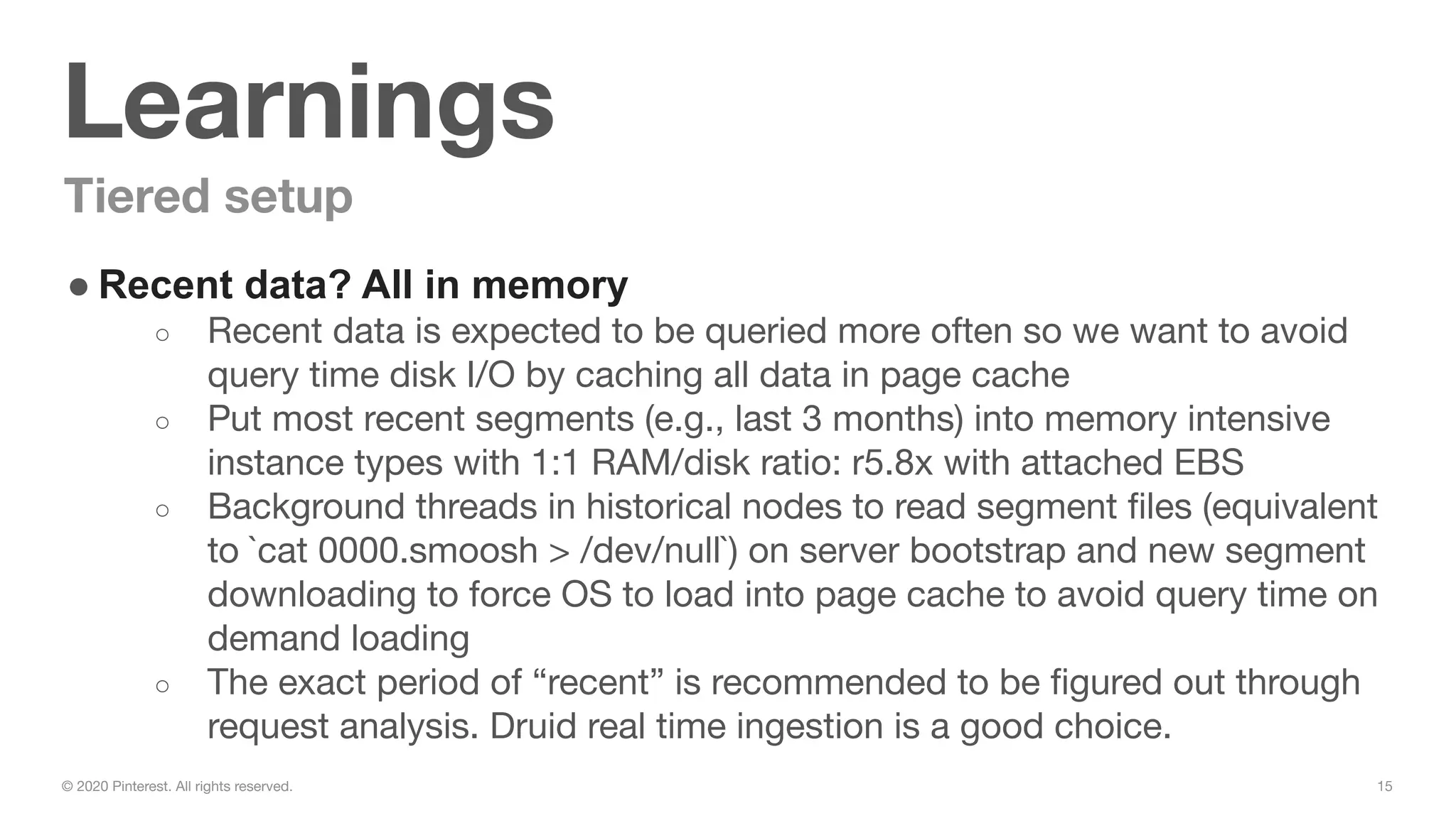 15© 2020 Pinterest. All rights reserved.
Learnings
Tiered setup
● Recent data? All in memory
○ Recent data is expected to be queried more often so we want to avoid
query time disk I/O by caching all data in page cache
○ Put most recent segments (e.g., last 3 months) into memory intensive
instance types with 1:1 RAM/disk ratio: r5.8x with attached EBS
○ Background threads in historical nodes to read segment ﬁles (equivalent
to `cat 0000.smoosh > /dev/null`) on server bootstrap and new segment
downloading to force OS to load into page cache to avoid query time on
demand loading
○ The exact period of “recent” is recommended to be ﬁgured out through
request analysis. Druid real time ingestion is a good choice.
 