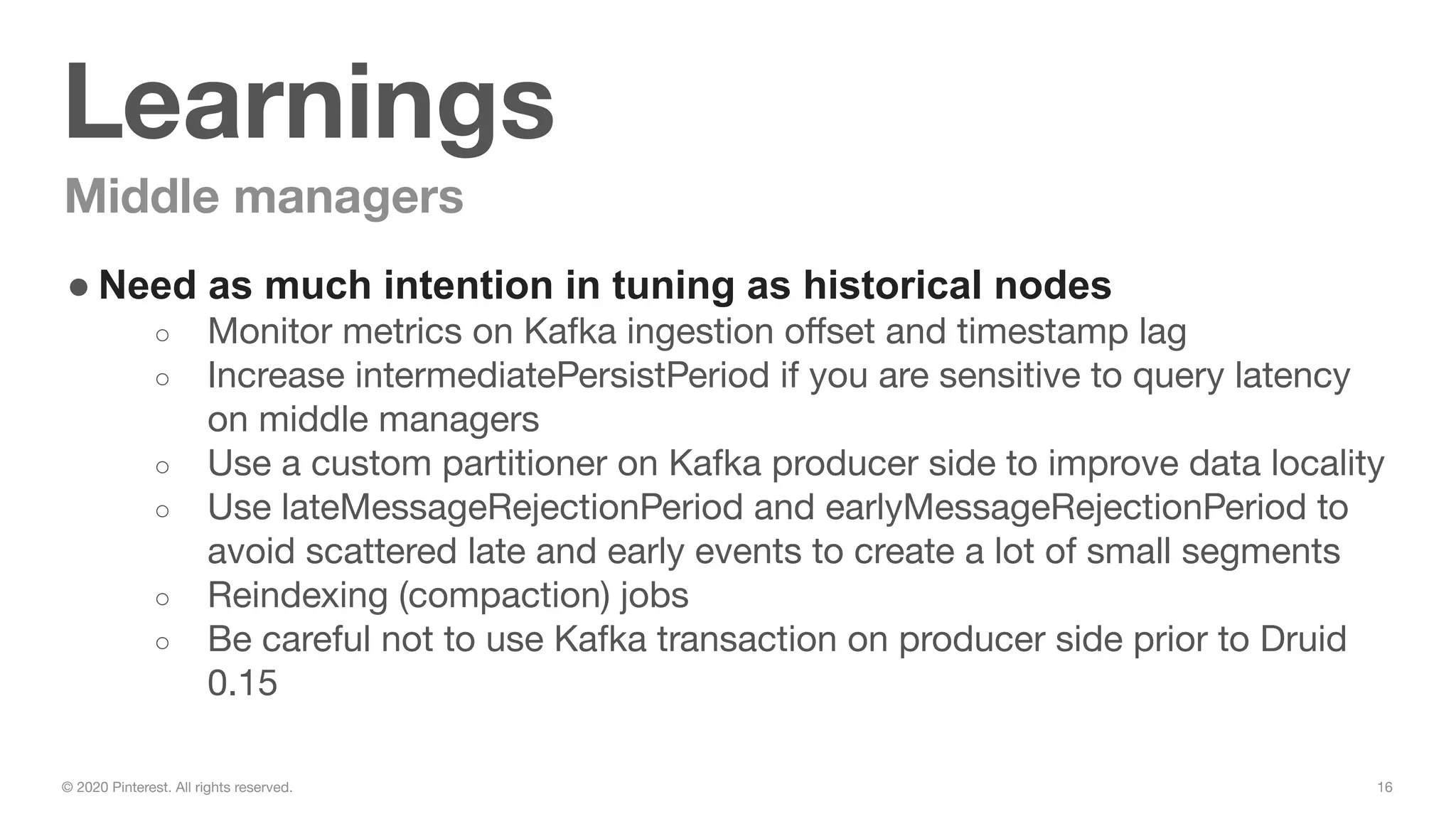 16© 2020 Pinterest. All rights reserved.
Learnings
Middle managers
● Need as much intention in tuning as historical nodes
○ Monitor metrics on Kafka ingestion oﬀset and timestamp lag
○ Increase intermediatePersistPeriod if you are sensitive to query latency
on middle managers
○ Use a custom partitioner on Kafka producer side to improve data locality
○ Use lateMessageRejectionPeriod and earlyMessageRejectionPeriod to
avoid scattered late and early events to create a lot of small segments
○ Reindexing (compaction) jobs
○ Be careful not to use Kafka transaction on producer side prior to Druid
0.15
 