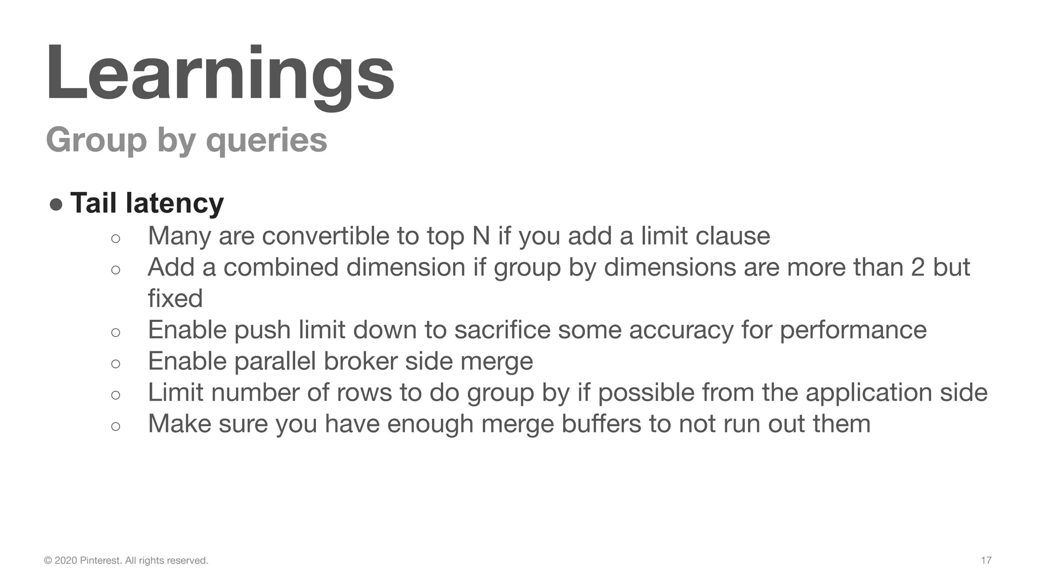 17© 2020 Pinterest. All rights reserved.
Learnings
Group by queries
● Tail latency
○ Many are convertible to top N if you add a limit clause
○ Add a combined dimension if group by dimensions are more than 2 but
ﬁxed
○ Enable push limit down to sacriﬁce some accuracy for performance
○ Enable parallel broker side merge
○ Limit number of rows to do group by if possible from the application side
○ Make sure you have enough merge buﬀers to not run out them
 