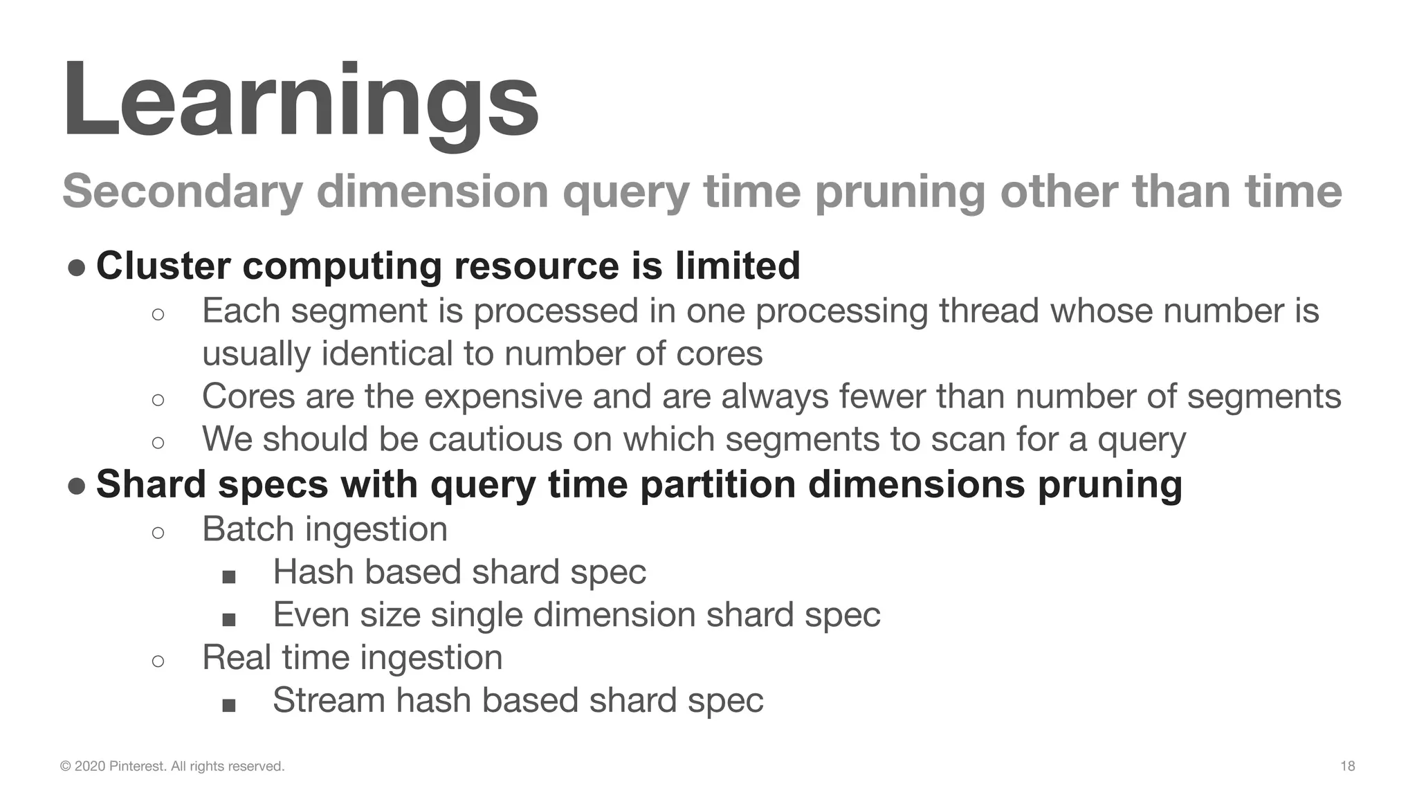 18© 2020 Pinterest. All rights reserved.
Learnings
Secondary dimension query time pruning other than time
● Cluster computing resource is limited
○ Each segment is processed in one processing thread whose number is
usually identical to number of cores
○ Cores are the expensive and are always fewer than number of segments
○ We should be cautious on which segments to scan for a query
● Shard specs with query time partition dimensions pruning
○ Batch ingestion
■ Hash based shard spec
■ Even size single dimension shard spec
○ Real time ingestion
■ Stream hash based shard spec
 