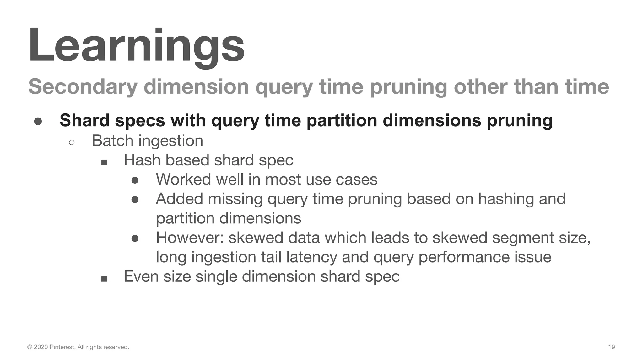 19© 2020 Pinterest. All rights reserved.
Learnings
Secondary dimension query time pruning other than time
● Shard specs with query time partition dimensions pruning
○ Batch ingestion
■ Hash based shard spec
● Worked well in most use cases
● Added missing query time pruning based on hashing and
partition dimensions
● However: skewed data which leads to skewed segment size,
long ingestion tail latency and query performance issue
■ Even size single dimension shard spec
 