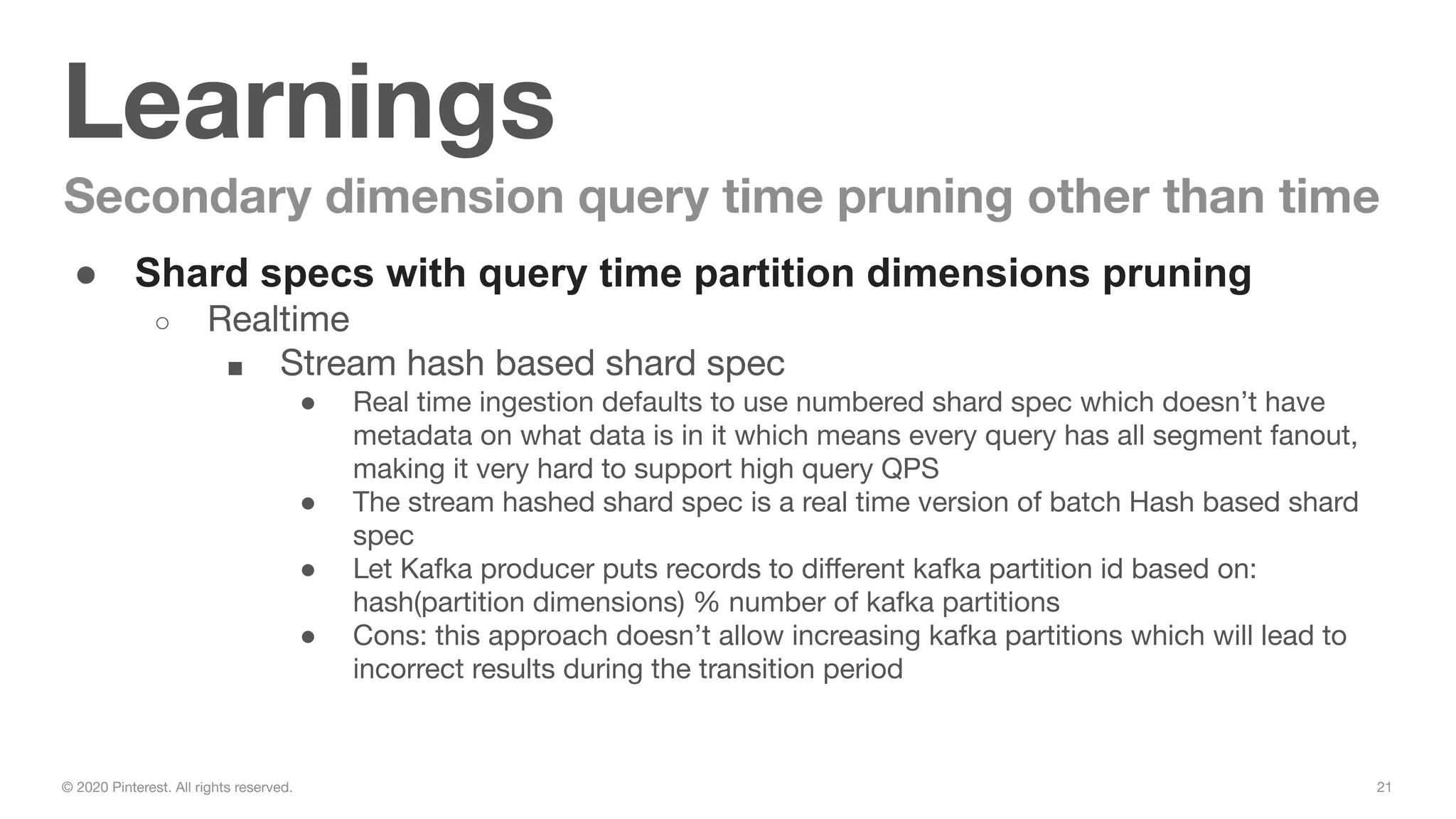 21© 2020 Pinterest. All rights reserved.
Learnings
Secondary dimension query time pruning other than time
● Shard specs with query time partition dimensions pruning
○ Realtime
■ Stream hash based shard spec
● Real time ingestion defaults to use numbered shard spec which doesn’t have
metadata on what data is in it which means every query has all segment fanout,
making it very hard to support high query QPS
● The stream hashed shard spec is a real time version of batch Hash based shard
spec
● Let Kafka producer puts records to diﬀerent kafka partition id based on:
hash(partition dimensions) % number of kafka partitions
● Cons: this approach doesn’t allow increasing kafka partitions which will lead to
incorrect results during the transition period
 