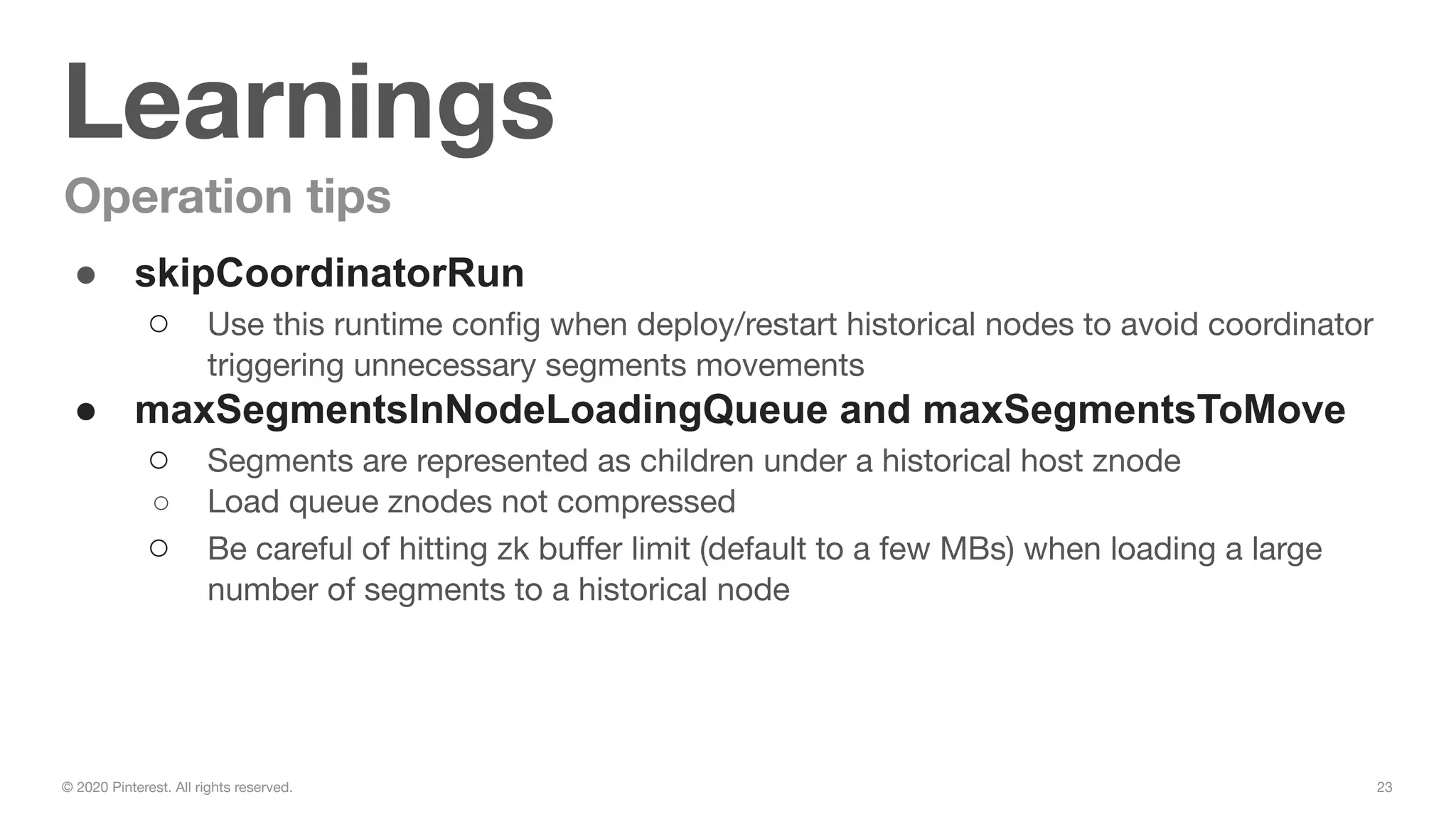 23© 2020 Pinterest. All rights reserved.
Learnings
Operation tips
● skipCoordinatorRun
○ Use this runtime conﬁg when deploy/restart historical nodes to avoid coordinator
triggering unnecessary segments movements
● maxSegmentsInNodeLoadingQueue and maxSegmentsToMove
○ Segments are represented as children under a historical host znode
○ Load queue znodes not compressed
○ Be careful of hitting zk buﬀer limit (default to a few MBs) when loading a large
number of segments to a historical node
 