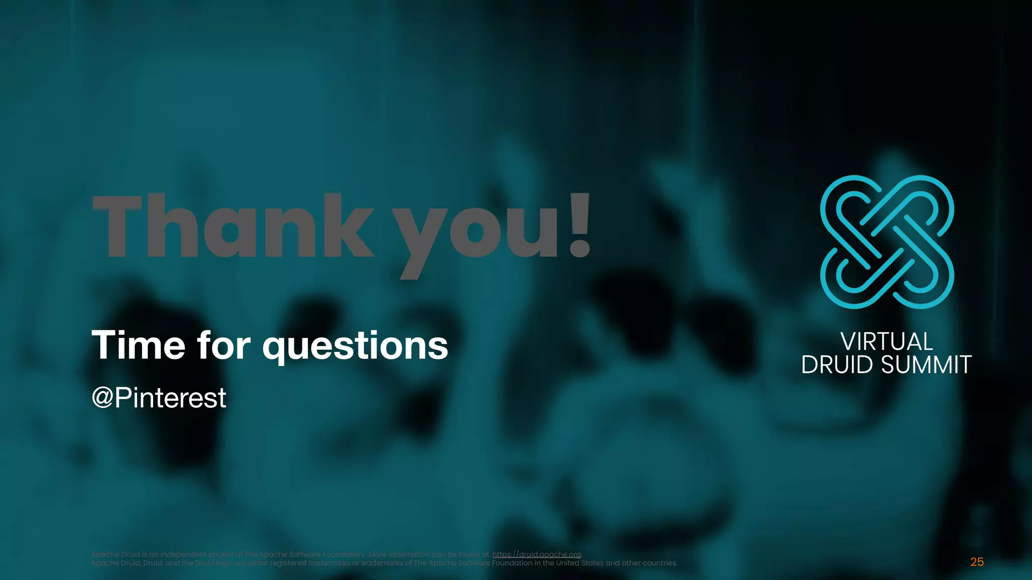 Time for questions
@Pinterest
25
Thank you!
Apache Druid is an independent project of The Apache Software Foundation. More information can be found at https://druid.apache.org.
Apache Druid, Druid, and the Druid logo are either registered trademarks or trademarks of The Apache Software Foundation in the United States and other countries.
 