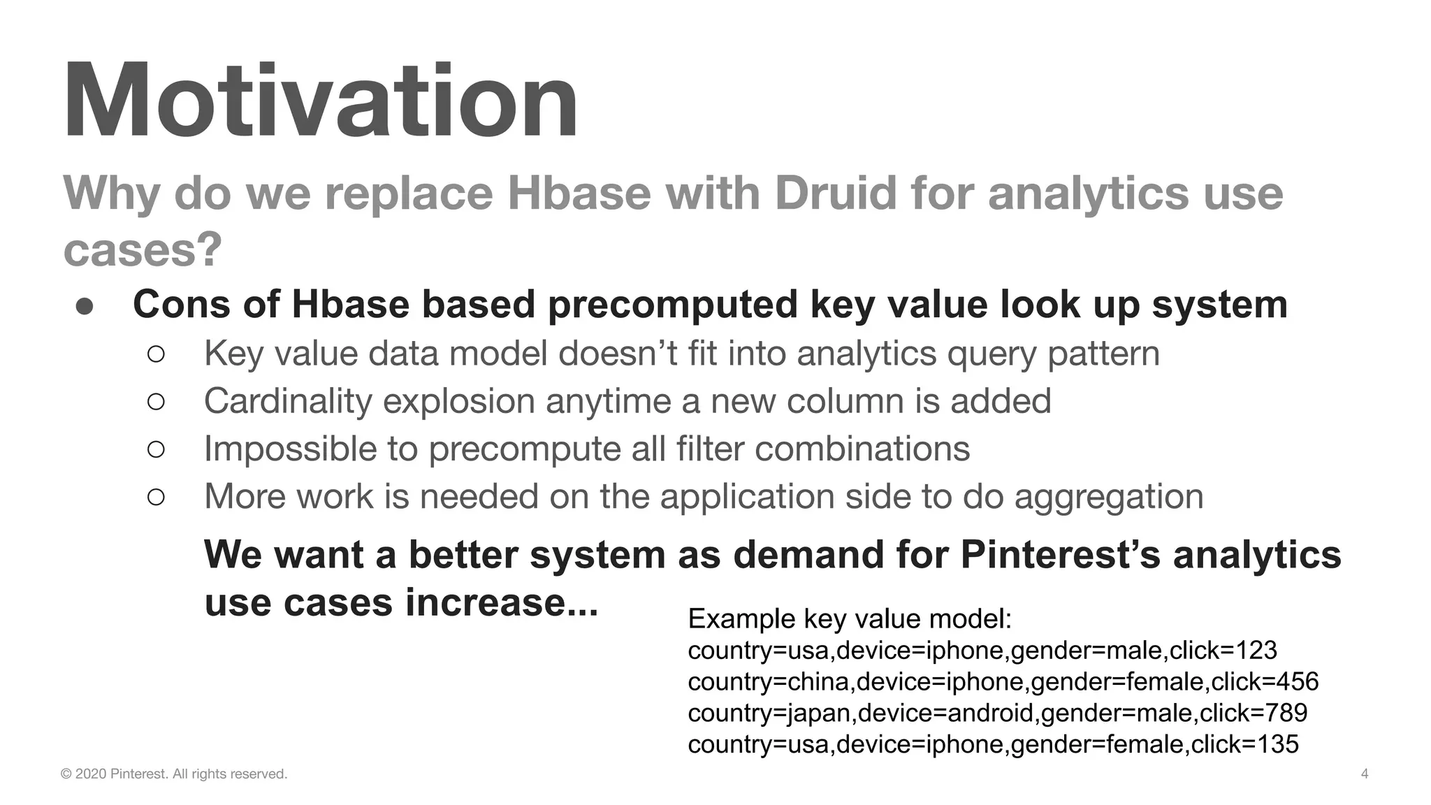 4© 2020 Pinterest. All rights reserved.
Motivation
● Cons of Hbase based precomputed key value look up system
○ Key value data model doesn’t ﬁt into analytics query pattern
○ Cardinality explosion anytime a new column is added
○ Impossible to precompute all ﬁlter combinations
○ More work is needed on the application side to do aggregation
We want a better system as demand for Pinterest’s analytics
use cases increase...
Why do we replace Hbase with Druid for analytics use
cases?
Example key value model:
country=usa,device=iphone,gender=male,click=123
country=china,device=iphone,gender=female,click=456
country=japan,device=android,gender=male,click=789
country=usa,device=iphone,gender=female,click=135
 