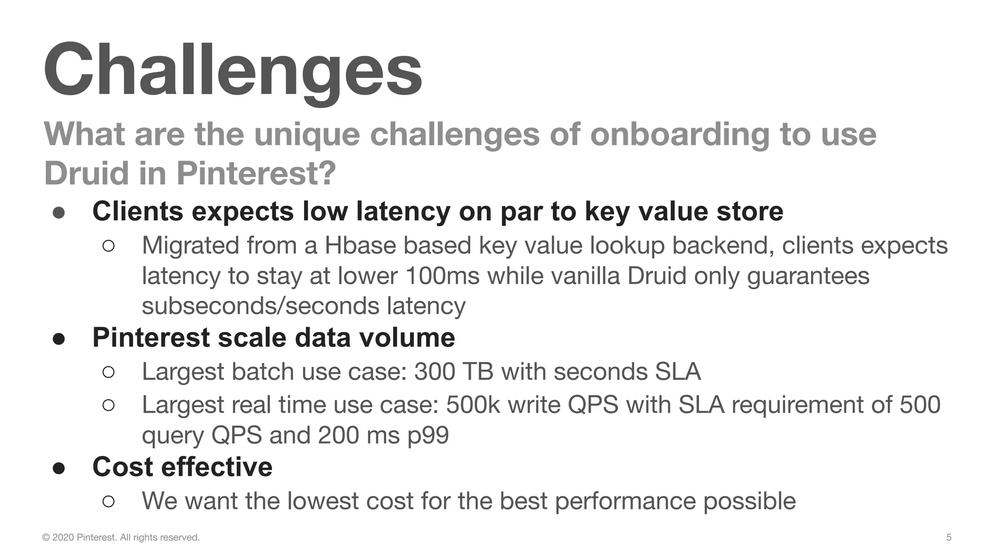 5© 2020 Pinterest. All rights reserved.
Challenges
What are the unique challenges of onboarding to use
Druid in Pinterest?
● Clients expects low latency on par to key value store
○ Migrated from a Hbase based key value lookup backend, clients expects
latency to stay at lower 100ms while vanilla Druid only guarantees
subseconds/seconds latency
● Pinterest scale data volume
○ Largest batch use case: 300 TB with seconds SLA
○ Largest real time use case: 500k write QPS with SLA requirement of 500
query QPS and 200 ms p99
● Cost effective
○ We want the lowest cost for the best performance possible
 