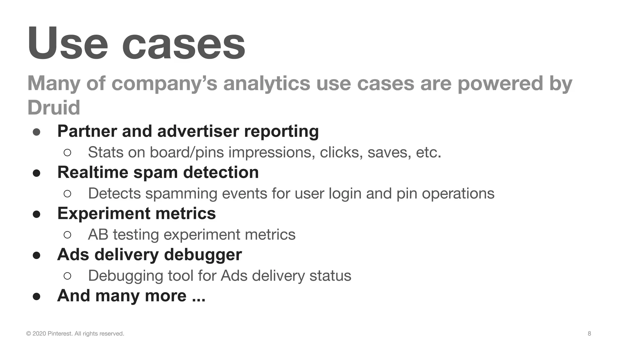 8© 2020 Pinterest. All rights reserved.
Use cases
Many of company’s analytics use cases are powered by
Druid
● Partner and advertiser reporting
○ Stats on board/pins impressions, clicks, saves, etc.
● Realtime spam detection
○ Detects spamming events for user login and pin operations
● Experiment metrics
○ AB testing experiment metrics
● Ads delivery debugger
○ Debugging tool for Ads delivery status
● And many more ...
 