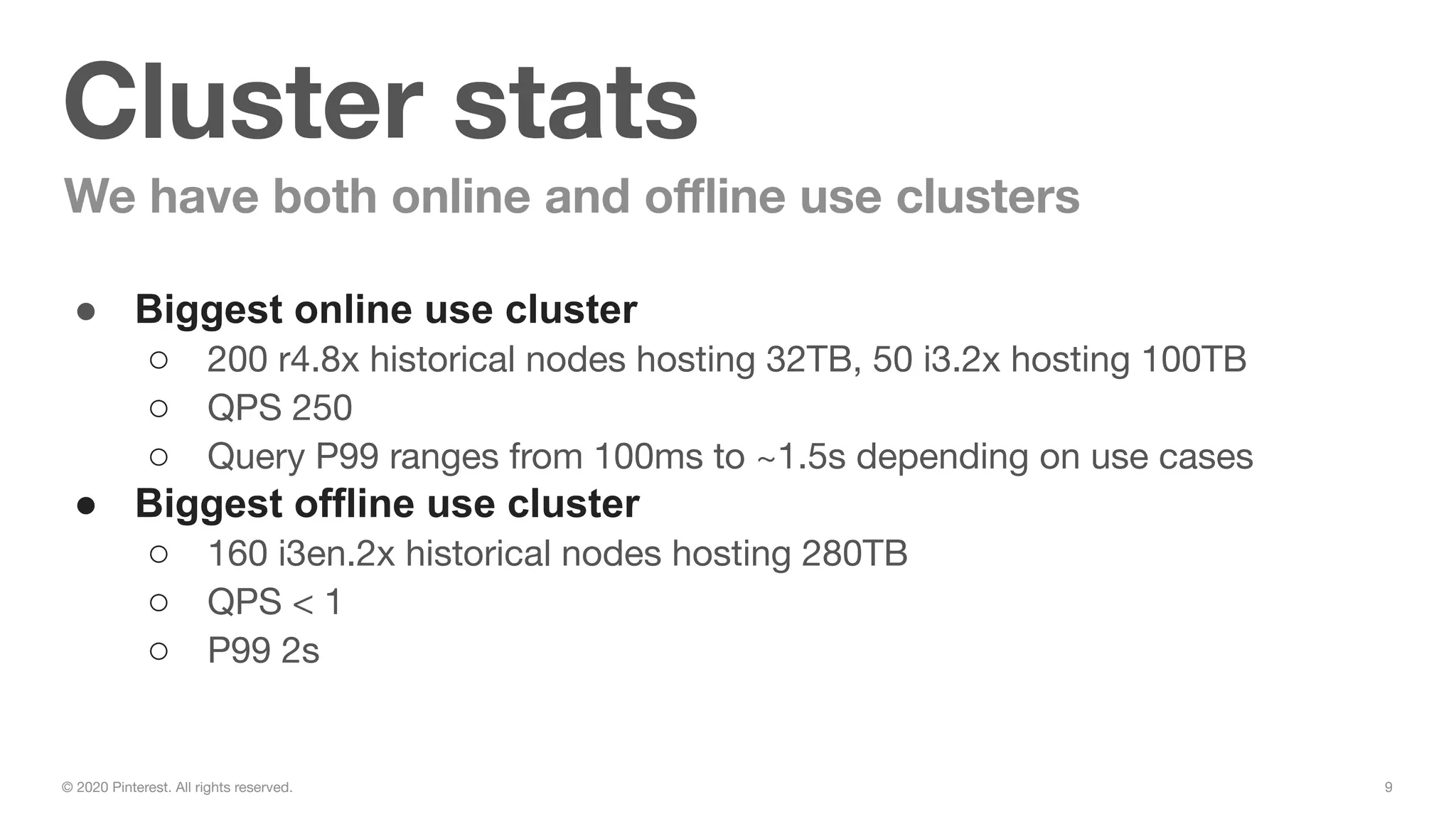 9© 2020 Pinterest. All rights reserved.
Cluster stats
We have both online and oﬄine use clusters
● Biggest online use cluster
○ 200 r4.8x historical nodes hosting 32TB, 50 i3.2x hosting 100TB
○ QPS 250
○ Query P99 ranges from 100ms to ~1.5s depending on use cases
● Biggest offline use cluster
○ 160 i3en.2x historical nodes hosting 280TB
○ QPS < 1
○ P99 2s
 