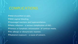 Mild discomfort or pain.
Mild vaginal bleeding.
Vasovagal reactions and hyperventilation.
Pelvic infection - a serious complication of HSG.
Venous or lymphatic intravasation of contrast media.
An allergic or idiosyncratic reaction.
Radiation exposure - a cause of concern.
 