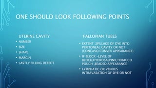 ONE SHOULD LOOK FOLLOWING POINTS
UTERINE CAVITY
• NUMBER
• SIZE
• SHAPE
• MARGIN
• LASTLY FILLING DEFECT
FALLOPIAN TUBES
• EXTENT ,SPILLAGE OF DYE INTO
PERITONEAL CAVITY OR NOT
(CONCAVO CONVEX APPEARANCE)
• IF BLOCK –LEVEL OF
BLOCK,HYDROSALPINX,TOBACCO
POUCH ,BEADED APPEARANCE
• LYMPHATIC OR VENOUS
INTRAVASATION OF DYE OR NOT
 