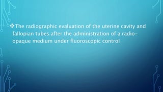 The radiographic evaluation of the uterine cavity and
fallopian tubes after the administration of a radio-
opaque medium under fluoroscopic control
 