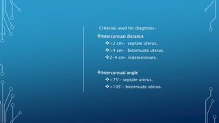 Criterias used for diagnosis-
Intercornual distance
<2 cm- septate uterus.
>4 cm- bicornuate uterus.
2-4 cm- indeterminate.
Intercornual angle
<75°- septate uterus.
>105°- bicornuate uterus.
 